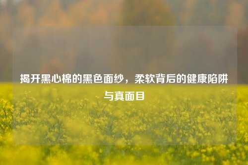 揭开黑心棉的黑色面纱,柔软背后的健康陷阱与真面目