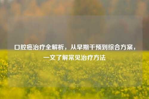 口腔癌治疗全解析,从早期干预到综合方案,一文了解常见治疗 ***