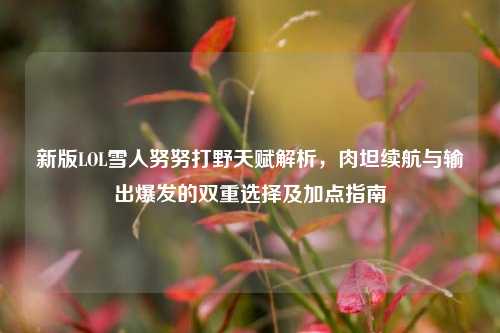 新版LOL雪人努努打野天赋解析,肉坦续航与输出爆发的双重选择及加点指南
