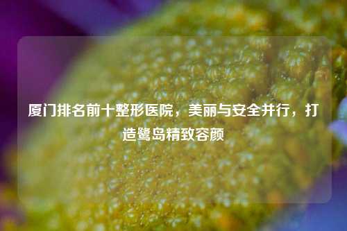 厦门排名前十整形医院,美丽与安全并行,打造鹭岛精致容颜