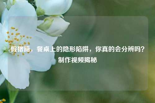 假猪蹄,餐桌上的隐形陷阱,你真的会分辨吗? *** 视频揭秘