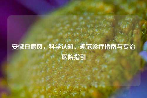 安徽白癜风,科学认知、规范诊疗指南与专治医院指引