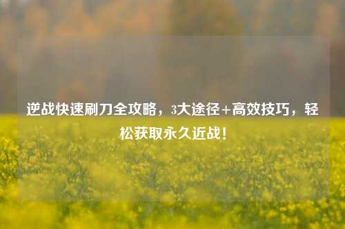 逆战快速刷刀全攻略,3大途径+高效技巧,轻松获取永久近战!