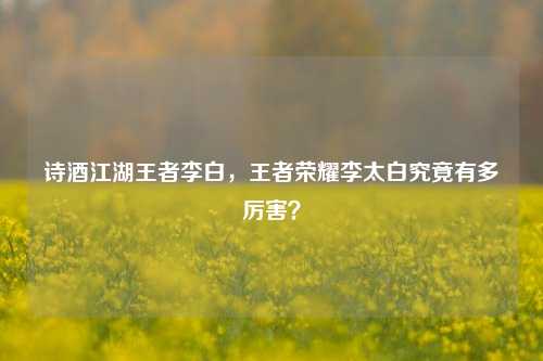 诗酒江湖王者李白,王者荣耀李太白究竟有多厉害?