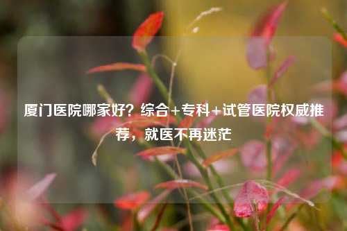 厦门医院哪家好?综合+专科+试管医院权威推荐,就医不再迷茫