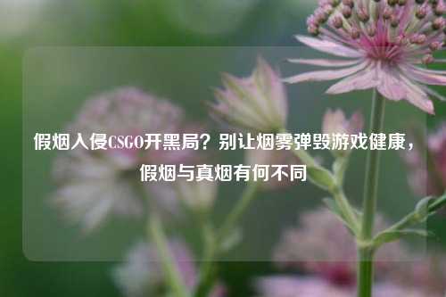 假烟入侵CSGO开黑局?别让烟雾弹毁游戏健康,假烟与真烟有何不同