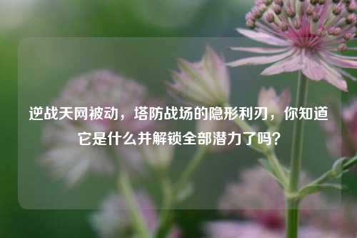 逆战天网被动,塔防战场的隐形利刃,你知道它是什么并解锁全部潜力了吗?
