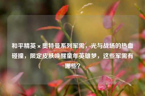 和平精英×奥特曼系列军需,光与战场的热血碰撞,限定皮肤唤醒童年英雄梦,这些军需有哪些?