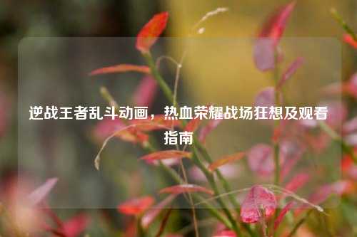逆战王者乱斗动画,热血荣耀战场狂想及观看指南