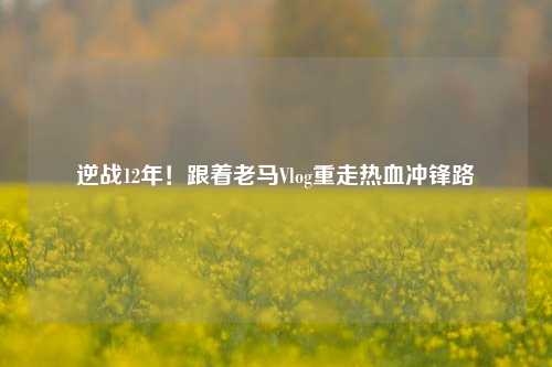 逆战12年!跟着老马Vlog重走热血冲锋路
