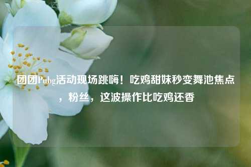 团团Pubg活动现场跳嗨!吃鸡甜妹秒变舞池焦点,粉丝,这波操作比吃鸡还香