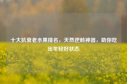 十大抗衰老水果排名,天然逆龄神器,助你吃出年轻好状态