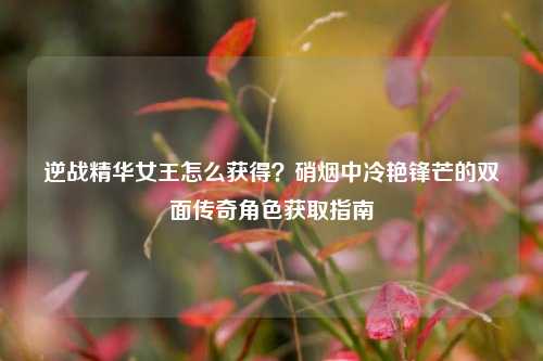 逆战精华女王怎么获得?硝烟中冷艳锋芒的双面传奇角色获取指南
