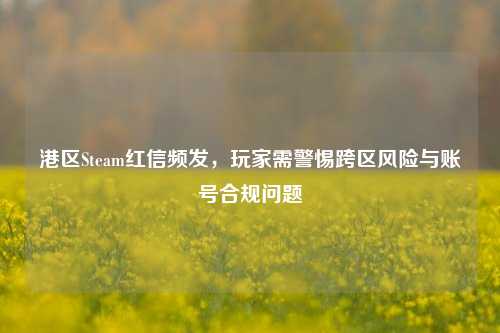 港区Steam红信频发,玩家需警惕跨区风险与账号合规问题