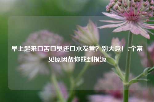 早上起来口苦口臭还口水发黄?别大意!7个常见原因帮你找到根源