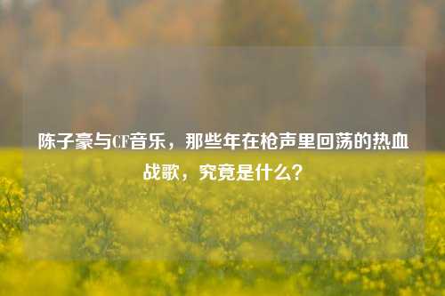 陈子豪与CF音乐,那些年在枪声里回荡的热血战歌,究竟是什么?
