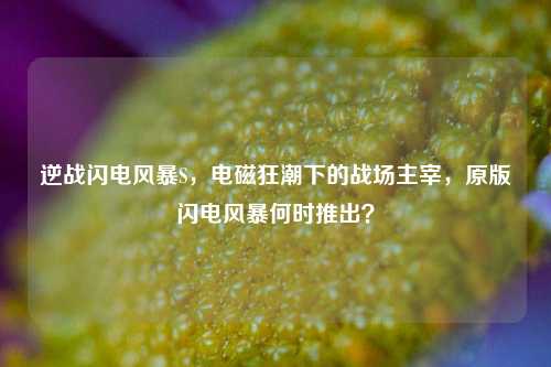 逆战闪电风暴S，电磁狂潮下的战场主宰，原版闪电风暴何时推出？