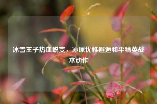 冰雪王子热血蜕变,冰原优雅邂逅和平精英战术动作