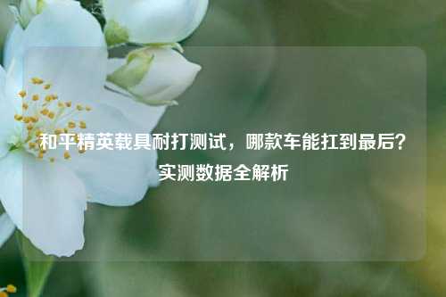 和平精英载具耐打测试,哪款车能扛到最后?实测数据全解析