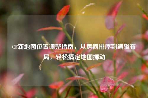 CF新地图位置调整指南,从房间排序到编辑布局,轻松搞定地图挪动