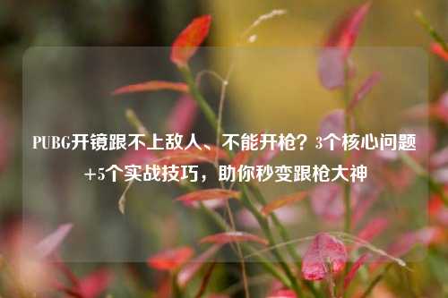PUBG开镜跟不上敌人、不能开枪?3个核心问题+5个实战技巧,助你秒变跟枪大神