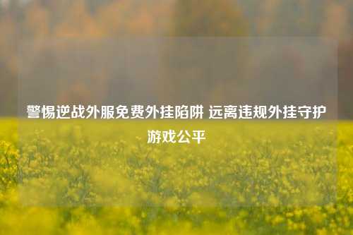 警惕逆战外服免费外挂陷阱 远离违规外挂守护游戏公平