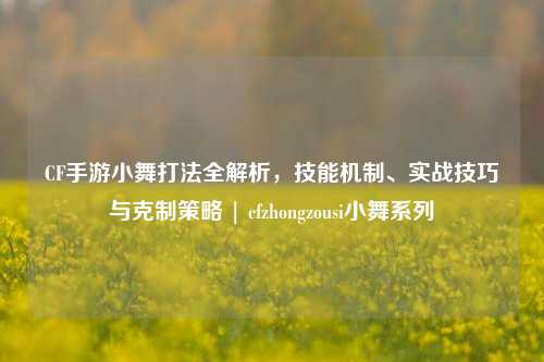 CF手游小舞打法全解析,技能机制、实战技巧与克制策略 | cfzhongzousi小舞系列