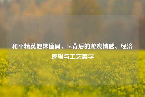 和平精英泡沫道具,1w背后的游戏情感、经济逻辑与工艺美学