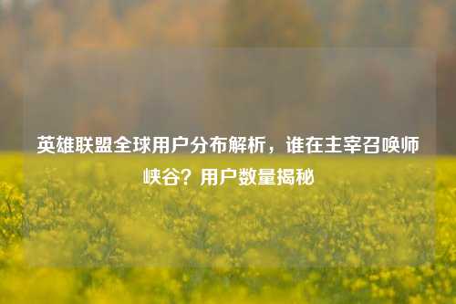 英雄联盟全球用户分布解析,谁在主宰召唤师峡谷?用户数量揭秘