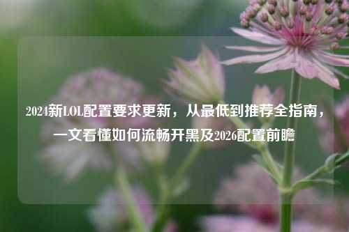 2024新LOL配置要求更新,从更低到推荐全指南,一文看懂如何流畅开黑及2026配置前瞻
