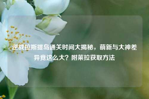 逆战拉斯提岛通关时间大揭秘,萌新与大神差异竟这么大?附莱拉获取 ***