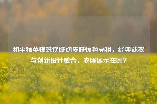 和平精英蜘蛛侠联动皮肤惊艳亮相,经典战衣与创新设计融合,衣服展示在哪?