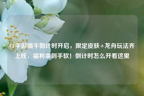 CF手游端午倒计时开启,限定皮肤+龙舟玩法齐上线,福利拿到手软!倒计时怎么开看这里