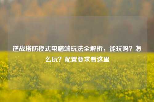逆战塔防模式电脑端玩法全解析,能玩吗?怎么玩?配置要求看这里
