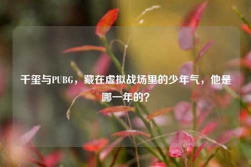 千玺与PUBG,藏在虚拟战场里的少年气,他是哪一年的?