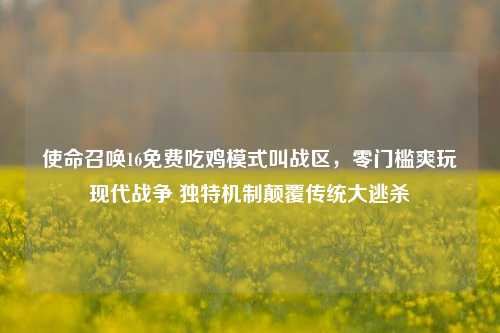 使命召唤16免费吃鸡模式叫战区,零门槛爽玩现代战争 独特机制颠覆传统大逃杀