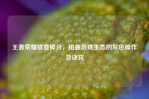 王者荣耀故意掉分,扭曲游戏生态的灰色操作及诀窍