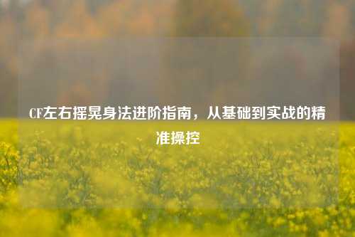 CF左右摇晃身法进阶指南,从基础到实战的精准操控
