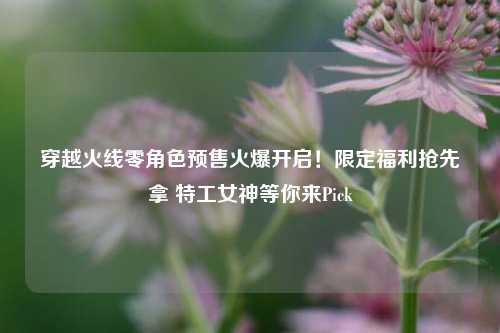 穿越火线零角色预售火爆开启!限定福利抢先拿 特工女神等你来Pick
