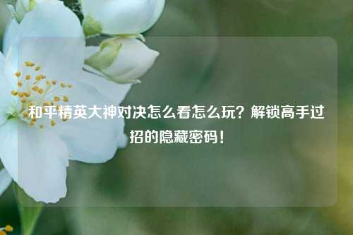和平精英大神对决怎么看怎么玩?解锁高手过招的隐藏密码!