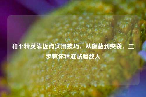和平精英靠近点实用技巧,从隐蔽到突袭,三步教你精准贴脸敌人