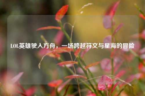 LOL英雄驶入方舟,一场跨越符文与星海的冒险