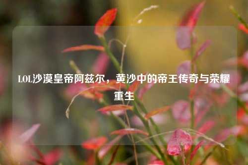 LOL沙漠皇帝阿兹尔,黄沙中的帝王传奇与荣耀重生