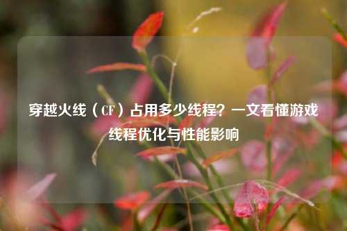 穿越火线(CF)占用多少线程?一文看懂游戏线程优化与性能影响