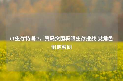 CF生存特训02,荒岛突围极限生存挑战 女角色倒地瞬间