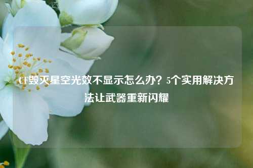 CF毁灭星空光效不显示怎么办?5个实用解决 *** 让武器重新闪耀